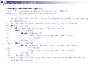 TriangulateMonotonePolygon(P)
Input: A y-monotone polygon P sotored in a DCEL D.
Output: A triangulation of P stored in D.
1. Merge all vertices of P into one sequence sorted on decreasing
y coordinate.
2. Initialize an empty stack S and push u1 and u2 onto it.
3. for j ← 3 to n – 1
4. if uj and Top(S) are on different chains
5. then v = Pop(S)
6. while !IsEmpty(S)
7. insert into D a diagonal from uj to v
8. v = Pop(S)
9. Push(S, uj-1)
10. else v = Pop(S)
11. while !IsEmpty(S) and Top(S) is visible from uj
12. v = Pop(S)
13. insert into D a diagonal from uj to v
14. Push(S, v)
15. Push(S, uj)
16. Add diagonals from un to all stack vertices except the first
and the last one.
Geometría Computacional
 
