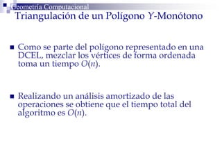 Triangulación de un Polígono Y-Monótono
 Como se parte del polígono representado en una
DCEL, mezclar los vértices de forma ordenada
toma un tiempo O(n).
 Realizando un análisis amortizado de las
operaciones se obtiene que el tiempo total del
algoritmo es O(n).
Geometría Computacional
 