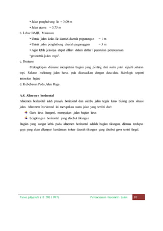 • Jalan penghubung lie = 3,00 m 
• Jalan utama = 3,75 m 
b. Lebar BAHU Minimum 
• Untuk jalan kelas Iic daerah-daerah pegunungan = 1 m 
• Untuk jalan penghubung daerah pegunuggan = 3 m 
• Agar lebih jelasnya dapat dilihat dalam daftar I peraturan perencanaan 
“geometrik.jalan raya". 
c. Drainase 
Perlengkapan drainase merupakan bagian yang penting dari suatu jalan seperti saluran 
tepi. Saluran melintang jalan harus pula disesuaikan dengan data-data hidrologis seperti 
intensitas hujan. 
d. Kebebasan Pada Jalan Raga 
A.4. Alinemen horizontal 
Alinemen horizontal ialah proyek horizontal dan sumbu jalan tegak lurus bidang peta situasi 
jalan. Alinemen horizontal ini merupakan suatu jalan yang terdiri dari: 
Garis lurus (tangen), merupakan .jalan bagian lurus 
Lengkungan horizontal yang disebut tikungan 
Bagian yang sangat kritis pada alinemen horizontal adalah bagian tikungan, dimana terdapat 
gaya yang akan dilempar kendaraan keluar daerah tikungan yang disebut gava sentri furgal. 
Yessi juliyendi (11 2011 097) Perencanaan Geometri Jalan 10 
 
