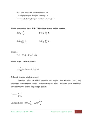 T = Jarak antara TC dan P1 (dihitung) M 
L = Panjang bagian tikungan (dihitung) M 
E = Jarak P1 ke lengkungan peralihan (dihitung) M 
Untuk menentukan harga T, L, E kits dapat dengan melihat gambar. 
Tg 
1 = 
 
T 
R 
T=R tg 
1  
2 
T=R tg 
1  E=T tg 
4 
1  
4 
Dimana : 
E= R2+T2-R R(sec 1  ) 
Untuk harga L lihat di gambar 
 
L= 2 .R.L 0,01745. .R 
360 
  
 
2. Bentuk tikungan spiral-circle-spiral 
Lengkungan spiral merupakan peralihan dari bagian lurus kebagian circle, yang 
panjangnya diperhitungkan dengan mempertimbangkan bahwa perubahan gaya sentrifungal 
dari nol mencapai dimana harga sampai berikut: 
V . 
K 
C 
V 
3 
  
R c 
mV 
. 
3 
R Ls 
Fcent 
. 
 
H a Ls 
2,727. 
. 
arg : min 0,022. 
Yessi juliyendi (11 2011 097) Perencanaan Geometri Jalan 12 
 