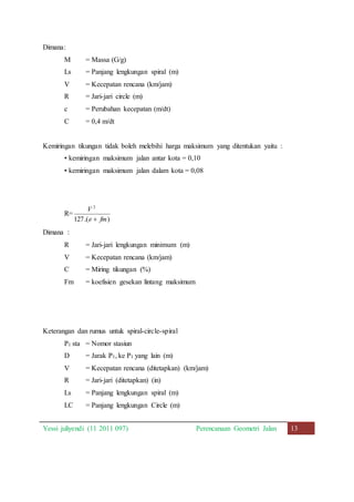 Dimana: 
M = Massa (G/g) 
Ls = Panjang lengkungan spiral (m) 
V = Kecepatan rencana (km/jam) 
R = Jari-jari circle (m) 
c = Perubahan kecepatan (m/dt) 
C = 0,4 m/dt 
Kemiringan tikungan tidak boleh melebihi harga maksimum yang ditentukan yaitu : 
• kemiringan maksimum jalan antar kota = 0,10 
• kemiringan maksimum jalan dalam kota = 0,08 
R= 
2 
V 
 
fm e 
) .( 127 
Dimana : 
R = Jari-jari lengkungan minimum (m) 
V = Kecepatan rencana (km/jam) 
C = Miring tikungan (%) 
Fm = koefisien gesekan lintang maksimum 
Keterangan dan rumus untuk spiral-circle-spiral 
P1 sta = Nomor stasiun 
D = Jarak P1, ke P1 yang lain (m) 
V = Kecepatan rencana (ditetapkan) (km/jam) 
R = Jari-jari (ditetapkan) (in) 
Ls = Panjang lengkungan spiral (m) 
LC = Panjang lengkungan Circle (m) 
Yessi juliyendi (11 2011 097) Perencanaan Geometri Jalan 13 
 