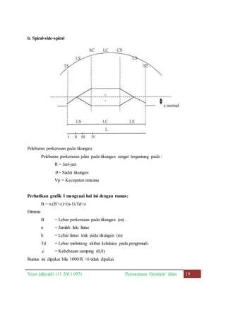 b. Spiral-side-spiral 
Pelebaran perkerasan pada tikungan. 
Pelebaran perkerasan jalan pada tikungan sangat tergantung pada : 
R = Jari-jari. 
= Sudut tikungan 
Vp = Kecepatan rencana 
Perhatikan grafik I mengenai hal ini dengan rumus: 
B = n.(B’=c)+(n-1).Td=z 
Dimana 
B = Lebar perkerasan pada tikungan (m) . 
n = Jumlah lalu lintas 
b = Lebar lintas truk pada tikungan (m) 
Td = Lebar melintang akibat kelalaian pada pengemudi 
.c = Kebebasan samping (0,8) 
Rumus ini dipakai bila 1000/R >6 tidak dipakai. 
Yessi juliyendi (11 2011 097) Perencanaan Geometri Jalan 19 
 