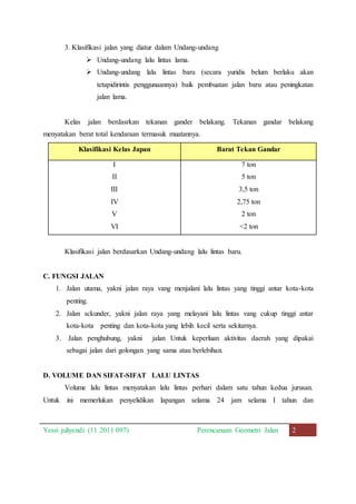 3. Klasifikasi jalan yang diatur dalam Undang-undang 
 Undang-undang lalu lintas lama. 
 Undang-undang lalu lintas baru (secara yuridis belum berlaku akan 
tetapidirintis penggunaannya) baik pembuatan jalan baru atau peningkatan 
jalan lama. 
Kelas jalan berdasrkan tekanan gander belakang. Tekanan gandar belakang 
menyatakan berat total kendaraan termasuk muatannya. 
Klasifikasi Kelas Japan Barat Tekan Gandar 
I 7 ton 
II 5 ton 
III 3,5 ton 
IV 2,75 ton 
V 2 ton 
VI <2 ton 
Klasifikasi jalan berdasarkan Undang-undang lalu lintas baru. 
C. FUNGSI JALAN 
1. Jalan utama, yakni jalan raya vang menjalani lalu lintas yang tinggi antar kota-kota 
penting. 
2. Jalan sckunder, yakni jalan raya yang melayani lalu lintas vang cukup tinggi antar 
kota-kota penting dan kota-kota yang lebih kecil serta sekitarnya. 
3. Jalan penghubung, yakni jalan Untuk keperluan aktivitas daerah yang dipakai 
sebagai jalan dari golongan yang sama atau berlebihan. 
D. VOLUME DAN SIFAT-SIFAT LALU LINTAS 
Volume lalu lintas menyatakan lalu lintas perhari dalam satu tahun kedua jurusan. 
Untuk ini memerlukan penyelidikan lapangan selama 24 jam selama I tahun dan 
Yessi juliyendi (11 2011 097) Perencanaan Geometri Jalan 2 
 
