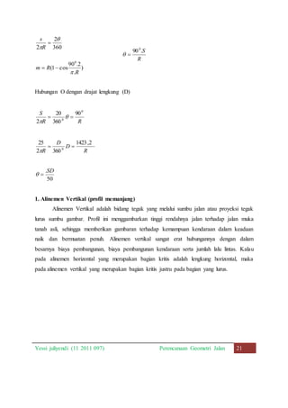 ) 
0 
90 .2 
R 
 
. 
2 
 
360 
 
  
(1 cos 
2 
s 
R 
 
m R 
90 .S 0 
R 
  
Hubungan O dengan drajat lengkung (D) 
S 0 
   
0 
90 
20 
R R 
360 
2 
 
1423,2 
R 
D 
D 
25 
R 
0   
2  
360 
.SD 
  
50 
1. Alinemen Vertikal (profil memanjang) 
Alinemen Vertikal adalah bidang tegak yang melalui sumbu jalan atau proyeksi tegak 
lurus sumbu gambar. Profil ini menggambarkan tinggi rendahnya jalan terhadap jalan muka 
tanah asli, sehingga memberikan gambaran terhadap kemampuan kendaraan dalam keadaan 
naik dan bermuatan penuh. Alinemen vertikal sangat erat hubungannya dengan dalam 
besarnya biaya pembangunan, biaya pembangunan kendaraan serta jumlah lalu lintas. Kalau 
pada alinemen horizontal yang merupakan bagian kritis adalah lengkung horizontal, maka 
pada alinemen vertikal yang merupakan bagian kritis justru pada bagian yang lurus. 
Yessi juliyendi (11 2011 097) Perencanaan Geometri Jalan 21 
 