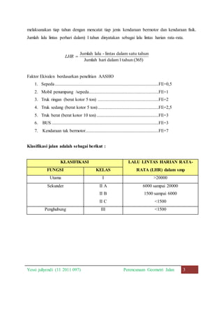 melaksanakan tiap tahun dengan mencatat tiap jenis kendaraan bermotor dan kendaraan fisik. 
Jumlah lalu lintas perhari dalam) I tahun dinyatakan sebagai lalu lintas harian rata-rata. 
Jumlah lalu - lintas dalam satu tahun 
Jumlah hari dalam 1 tahun (365) 
LHR  
Faktor Ekivalen berdasarkan penelitian AASHO 
1. Sepeda ............................................................................................FE=0,5 
2. Mobil penumpang /sepeda..............................................................FE=1 
3. Truk ringan (berat kotor 5 ton) ......................................................FE=2 
4. Truk sedang (berat kotor 5 ton) ......................................................FE=2,5 
5. Truk berat (berat kotor 10 ton) .......................................................FE=3 
6. BUS ...............................................................................................FE=3 
7. Kendaraan tak bermotor.................................................................FE=7 
Klasifikasi jalan adalah sebagai berikut : 
KLASIFIKASI LALU LINTAS HARIAN RATA-RATA 
FUNGSI KELAS (LHR) dalam smp 
Utama I >20000 
Sekunder II A 6000 sampai 20000 
II B 1500 sampai 6000 
II C <1500 
Penghubung III <1500 
Yessi juliyendi (11 2011 097) Perencanaan Geometri Jalan 3 
 