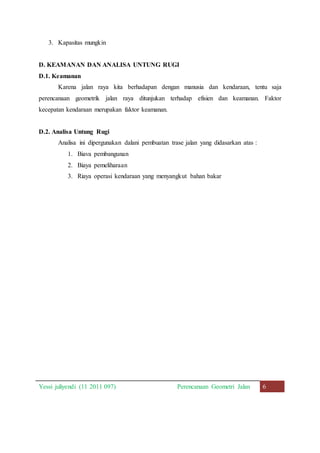 3. Kapasitas mungkin 
D. KEAMANAN DAN ANALISA UNTUNG RUGI 
D.1. Keamanan 
Karena jalan raya kita berhadapan dengan manusia dan kendaraan, tentu saja 
perencanaan geometrik jalan raya ditunjukan terhadap efisien dan keamanan. Faktor 
kecepatan kendaraan merupakan faktor keamanan. 
D.2. Analisa Untung Rugi 
Analisa ini dipergunakan dalani pembuatan trase jalan yang didasarkan atas : 
1. Biava pembangunan 
2. Biaya pemeliharaan 
3. Riaya operasi kendaraan yang menyangkut bahan bakar 
Yessi juliyendi (11 2011 097) Perencanaan Geometri Jalan 6 
 