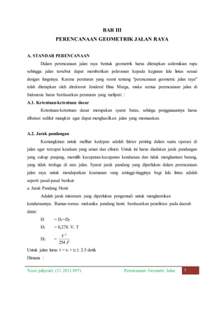 BAR III 
PERENCANAAN GEOMETRIK JALAN RAYA 
A. STANDAR PERENCANAAN 
Dalam perencanaan jalan raya bentuk geometrik harus ditetapkan sedemikian rupa 
sehingga jalan tersebut dapat memberikan pelavanan kepada kegiatan lalu lintas sesuai 
dengan fungsinya. Karena peraturan yang resmi tentang "perencanaan geometric jalan raya" 
telah ditetapkan oleh direktorat Jenderal Bina Marga, maka semua perencanaan jalan di 
Indonesia harus berdasarkan peraturan yang meliputi : 
A.1. Ketentuan-ketentuan dasar 
Ketentuan-ketentuan dasar merupakan syarat batas, sehinga penggunaannya harus 
dibatasi sedikit mungkin agar dapat menghasilkan jalan yang memuaskan. 
A.2. Jarak pandangan 
Kemungkinan untuk melihat kedepan adalah faktor penting dalam suatu operasi di 
jalan agar tercapai keadaan yang aman dan efisien. Untuk ini harus diadakan jarak pandangan 
yang cukup panjang, memilih kecepatan-kecapatan kendaraan dan tidak menghantam barang, 
yang tidak terduga di atas jalan. Syarat jarak pandang yang diperlukan dalam perencanaan 
jalan raya untuk mendapatkan keamanan vang setinggi-tingginya bagi lalu lintas adalah 
seperti pasal-pasal berikut: 
a. Jarak Pandang Henti 
Adalah jarak minimum yang diperlukan pengemudi untuk menghentikan 
kendaraannya. Rumus-rumus mekanika pandang henti. berdasarkan penelitian pada daerah 
datar: 
D = D1+D2 
D1 = 0,278. V. T 
D2 = 
2 
V 
254. 
F 
Untuk jalan lurus t = t1 + t2  2.5 detik 
Dimana : 
Yessi juliyendi (11 2011 097) Perencanaan Geometri Jalan 7 
 