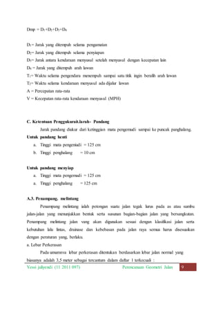 Dmp = D1+D2+D3+D4 
D1= Jarak yang ditempuh selama pengamatan 
D2= Jarak yang ditempuh selama penyiapan 
D3= Jarak antara kendaraan menyusul setelah menyusul dengan kecepatan lain 
D4 = Jarak yang ditempuh arah lawan 
T1= Waktu selama pengendara menempuh sampai satu titik ingin beralih arah lawan 
T2= Waktu selama kendaraan menyusul ada dijalur lawan 
A = Percepatan rata-rata 
V = Kecepatan rata-rata kendaraan menyusul (MPH) 
C. Ketentuan Penggukurait.larah- Pandang 
Jarak pandang diukur dari ketinggian mata pengemudi sampai ke puncak panghalang. 
Untuk pandang henti 
a. Tinggi mata pengeniudi = 125 cm 
b. Tinggi penghalang = 10 cm 
Untuk pandang menyiap 
a. Tinggi mata pengemudi = 125 cm 
a. Tinggi penghalang = 125 cm 
A.3. Penampang. melintang 
Penampang melintang ialah potongan suatu jalan tegak lurus pada as atau sumbu 
jalan-jalan yang menunjukkan bentuk serta susunan bagian-bagian jalan yang bersangkutan. 
Penampang melintang jalan vang akan digunakan sesuai dengan klasifikasi jalan serta 
kebutuhan lalu lintas, drainase dan kebebasan pada jalan raya semua harus disesuaikan 
dengan peraturan yang, berlaku. 
a. Lebar Perkerasan 
Pada umumnva lebar perkerasan ditentukan berdasarkan lebar jalan normal yang 
biasanya adalah 3,5 meter sebagai tercantum dalam daftar 1 terkecuali : 
Yessi juliyendi (11 2011 097) Perencanaan Geometri Jalan 9 
 