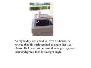 As my buddy was about to leave his house, he
noticed that his trash can had an angle that was
obtuse. He knew this because if an angle is greater
than 90 degrees, then it is a right angle.
 