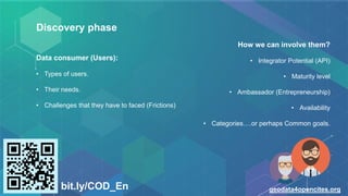 Discovery phase
Data consumer (Users):
• Types of users.
• Their needs.
• Challenges that they have to faced (Frictions)
bit.ly/COD_En geodata4opencites.org
How we can involve them?
• Integrator Potential (API)
• Maturity level
• Ambassador (Entrepreneurship)
• Availability
• Categories….or perhaps Common goals.
 