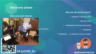 Discovery phase
Data consumer (Users):
• Types of users.
• Their needs.
• Challenges that they have to faced (Frictions)
bit.ly/COD_En geodata4opencites.org
How we can involve them?
• Integrator Potential (API)
• Maturity level
• Ambassador (Entrepreneurship)
• Availability
• Categories….or perhaps Common goals.
 