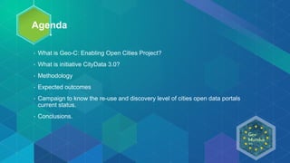 Agenda
• What is Geo-C: Enabling Open Cities Project?
• What is initiative CityData 3.0?
• Methodology
• Expected outcomes
• Campaign to know the re-use and discovery level of cities open data portals
current status.
• Conclusions.
 
