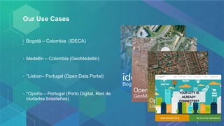 Our Use Cases
• Bogotá – Colombia (IDECA)
• Medellin – Colombia (GeoMedellin)
• *Lisbon– Portugal (Open Data Portal)
• *Oporto – Portugal (Porto Digital, Red de
ciudades brasileñas)
 
