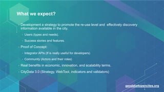 What we expect?
• Development a strategy to promote the re-use level and effectively discovery
information available in the city.
• Users (types and needs).
• Success stories and features.
• Proof of Concept:
• Integrator APIs (If is really useful for developers)
• Community (Actors and their roles)
• Real benefits in economic, innovation, and scalability terms.
• CityData 3.0 (Strategy, WebTool, indicators and validators)
geodata4opencites.org
 