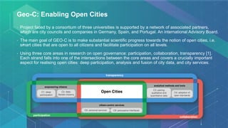 Geo-C: Enabling Open Cities
• Project faced by a consortium of three universities is supported by a network of associated partners,
which are city councils and companies in Germany, Spain, and Portugal. An international Advisory Board.
• The main goal of GEO-C is to make substantial scientific progress towards the notion of open cities, i.e.
smart cities that are open to all citizens and facilitate participation on all levels.
• Using three core areas in research on open governance: participation, collaboration, transparency [1].
Each strand falls into one of the intersections between the core areas and covers a crucially important
aspect for realising open cities: deep participation, analysis and fusion of city data, and city services.
 