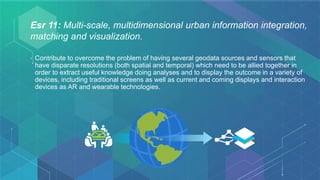 Esr 11: Multi-scale, multidimensional urban information integration,
matching and visualization.
• Contribute to overcome the problem of having several geodata sources and sensors that
have disparate resolutions (both spatial and temporal) which need to be allied together in
order to extract useful knowledge doing analyses and to display the outcome in a variety of
devices, including traditional screens as well as current and coming displays and interaction
devices as AR and wearable technologies.
 