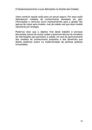 O Geoprocessamento e suas Aplicações na Gestão das Cidades


visem conduzir aquele avião para um pouso seguro. Por essa razão
defendemos modelos de conhecimento baseados em geo-
informações e vemo-los como imprescindíveis para a gestão não
apenas do nosso aero-modelo, mas da cidade real que esse modelo
representa por analogia.

Podemos dizer que o objetivo final deste trabalho é provocar
discussões acerca de outras visões e possíveis leituras do complexo
de interrelações que permeiam a cidade, em prol do aprimoramento
dos modelos de conhecimento propostos e dos benefícios que
destes podemos auferir na implementação de políticas públicas
concertadas.




                                                                10
 