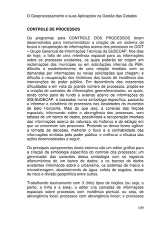 O Geoprocessamento e suas Aplicações na Gestão das Cidades


CONTROLE DE PROCESSOS

Os programas para CONTROLE DOS PROCESSOS foram
desenvolvidos para instrumentalizar a criação de um sistema de
busca e recuperação de informações acerca dos processos no GGIT
– Grupo Gerencial de Informações Técnicas da SUDECAP. Nos dias
de hoje, a falta de uma referência espacial para as informações
sobre os processos existentes, os quais poderão ter origem em
reclamações dos munícipes ou em solicitações internas da PBH,
dificulta o estabelecimento de uma relação imediata com as
demandas por informações ou novas solicitações que chegam; e
dificulta a recuperação dos históricos dos locais de incidência das
intervenções do poder público. Em decorrência das crescentes
dificuldades e em vista do grande número de processos, propôs-se
a criação de camadas de informações georreferenciadas, as quais,
tendo como pano de fundo o extenso acervo de informações do
SIG-SUDECAP, e baseadas numa simbologia específica, passarão
a informar a existência de processos nas localidades do município
de Belo Horizonte. Mais do que isso, a conexão das feições
espaciais, informando sobre a abrangência dos processos, com
tabelas de um banco de dados, possibilitará a recuperação imediata
das informações acerca da natureza, do histórico e do estágio em
que se encontram tais processos. Pretende-se dessa forma agilizar
a tomada de decisões, melhorar o fluxo e a confiabilidade das
informações emitidas pelo poder público, e melhorar a eficácia das
ações desencadeadas a seguir.

Os principais componentes deste sistema são um editor gráfico para
a criação da simbologia específica do controle dos processos; um
gerenciador das conexões dessa simbologia com os registros
alfanuméricos de um banco de dados; e os bancos de dados
existentes informando sobre o urbanismo, os sistemas de macro e
microdrenagem, abastecimento de água, coleta de esgotos, áreas
de risco e divisão geopolítica entre outros.

Trabalhando basicamente com 3 (três) tipos de feições (ou seja, o
ponto, a linha e a área), o editor cria camadas de informações
espaciais sobre processos com incidência pontual, ou seja, de
abrangência local; processos com abrangência linear; e processos


                                                               109
 