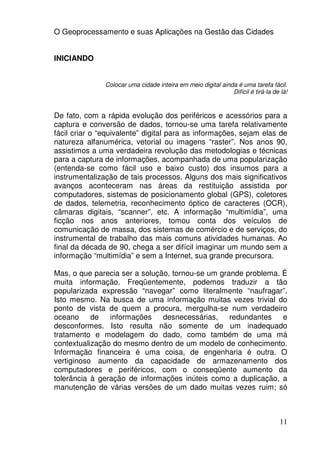 O Geoprocessamento e suas Aplicações na Gestão das Cidades


INICIANDO


               Colocar uma cidade inteira em meio digital ainda é uma tarefa fácil.
                                                              Difícil é tirá-la de lá!


De fato, com a rápida evolução dos periféricos e acessórios para a
captura e conversão de dados, tornou-se uma tarefa relativamente
fácil criar o “equivalente” digital para as informações, sejam elas de
natureza alfanumérica, vetorial ou imagens “raster”. Nos anos 90,
assistimos a uma verdadeira revolução das metodologias e técnicas
para a captura de informações, acompanhada de uma popularização
(entenda-se como fácil uso e baixo custo) dos insumos para a
instrumentalização de tais processos. Alguns dos mais significativos
avanços aconteceram nas áreas da restituição assistida por
computadores, sistemas de posicionamento global (GPS), coletores
de dados, telemetria, reconhecimento óptico de caracteres (OCR),
câmaras digitais, “scanner”, etc. A informação “multimídia”, uma
ficção nos anos anteriores, tomou conta dos veículos de
comunicação de massa, dos sistemas de comércio e de serviços, do
instrumental de trabalho das mais comuns atividades humanas. Ao
final da década de 90, chega a ser difícil imaginar um mundo sem a
informação “multimídia” e sem a Internet, sua grande precursora.

Mas, o que parecia ser a solução, tornou-se um grande problema. É
muita informação. Freqüentemente, podemos traduzir a tão
popularizada expressão “navegar” como literalmente “naufragar”.
Isto mesmo. Na busca de uma informação muitas vezes trivial do
ponto de vista de quem a procura, mergulha-se num verdadeiro
oceano     de informações      desnecessárias, redundantes      e
desconformes. Isto resulta não somente de um inadequado
tratamento e modelagem do dado, como também de uma má
contextualização do mesmo dentro de um modelo de conhecimento.
Informação financeira é uma coisa, de engenharia é outra. O
vertiginoso aumento da capacidade de armazenamento dos
computadores e periféricos, com o conseqüente aumento da
tolerância à geração de informações inúteis como a duplicação, a
manutenção de várias versões de um dado muitas vezes ruim; só



                                                                                   11
 