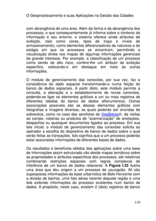 O Geoprocessamento e suas Aplicações na Gestão das Cidades


com abrangência de uma área. Além da forma e da abrangência dos
processos, o que consequentemente já informa sobre o contexto da
informação e seu entorno, o sistema oferece ainda atributos de
exibição, (tais como cores, tipos de traço e níveis de
armazenamento), como elementos diferenciadores da natureza e do
estágio em que os processos se encontram, permitindo a
visualização direta nos mapas de algumas informações gerenciais
de grande interesse. Por exemplo, a classificação de um processo
como sendo de alto risco, confere-lhe um atributo de exibição
específico, colocando-o em destaque em meio às outras
informações.

O módulo de gerenciamento das conexões, por sua vez, faz a
consistência do dado espacial transformando-o numa feição do
banco de dados espaciais. A partir disto, este módulo permite a
consulta, a alteração e o estabelecimento de novas conexões,
podendo-se ligar os elementos gráficos a um ou mais registros de
diferentes tabelas do banco de dados alfanuméricos. Outras
associações possíveis são as desses elementos gráficos com
fotografias e imagens diversas, as quais poderão ser oriundas de
sobrevôos, como no caso das aerofotos do Vist@érea®, de visitas
ao campo, vistorias ou produtos de “scannerização” de anotações,
despachos ou quaisquer documentos ligados ao processo. Em sua
tela inicial, o módulo de gerenciamento das conexões solicita ao
operador a escolha do dispositivo de banco de dados sobre o qual
serão feitas as transações. Isto significa que a um processo poderão
estar associadas informações de diferentes bases de dados.

Os resultados e benefícios obtidos das aplicações sobre uma base
de informações assim estruturada vão desde mapas temáticos sobre
as propriedades e atributos específicos dos processos, até relatórios
combinando restrições espaciais com regras complexas de
inferência de um banco de dados relacional. A Figura I.33 ilustra
uma área que deu origem a um processo de usucapião. Ali são
superpostas informações da base urbanística de Belo Horizonte com
a divisão de bairros, uma foto aérea recente daquela região e uma
tela exibindo informações do processo existentes num banco de
dados. A propósito, neste caso, existem 2 (dois) registros de banco



                                                                 110
 