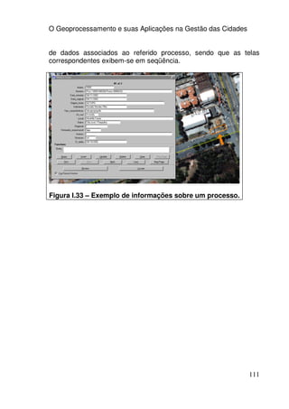O Geoprocessamento e suas Aplicações na Gestão das Cidades


de dados associados ao referido processo, sendo que as telas
correspondentes exibem-se em seqüência.




Figura I.33 – Exemplo de informações sobre um processo.




                                                             111
 
