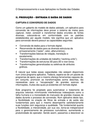 O Geoprocessamento e suas Aplicações na Gestão das Cidades


II. PRODUÇÃO – ENTRADA E SAÍDA DE DADOS

CAPTURA E CONVERSÃO DE DADOS

Como um gabarito do modelo de dados adotado, um aplicativo para
conversão de informações deve prover o sistema de meios para
capturar, tratar, consistir e transformar dados oriundos de fontes
diversas, colocando-os em conformidade com os padrões
estabelecidos por aquele modelo. Isto significa que um aplicativo
para conversão deverá possuir as capacidades seguintes:

•   Conversão de dados para o formato digital;
•   Reconversão de dados para as diversas estruturas de
    armazenamento (“raster”, vetor, alfanumérico);
•   Transformações básicas de rotação, translação e
    escalamento;
•   Transformações de unidades de trabalho (“working units”);
•   Transformações de estruturas 3D para 2D e vice-versa;
•   Transformações generalizadas ou seletivas de atributos
    gráficos.

É natural que todas essas capacidades não estejam disponíveis
num único programa aplicativo. Todavia, espera-se de um pacote de
programas de apoio, que o mesmo ofereça ferramentas capazes de,
em conjunto, promover as transformações acima descritas, tão
necessárias para a “recuperação” de grandes acervos de
informações, muitos dos quais já existentes em formato digital.

Este programa foi projetado para automatizar o tratamento de
arquivos vetoriais minimizando interferências indesejáveis como a
falha humana e a morosidade do manuseio de grandes massas de
dados durante o processo de conversão. Num aplicativo deste tipo,
a flexibilidade na criação de filtros de entrada e de saída são
fundamentais para que o mesmo desempenhe satisfatoriamente
suas funções com segurança e qualidade. Tão fundamental quanto
a flexibilidade, a interatividade, por sua vez, torna-se indispensável
para o gerenciamento de processos cumulativos, aumentando a
produtividade do operador. Sendo assim, passamos a descrever os


                                                                  112
 