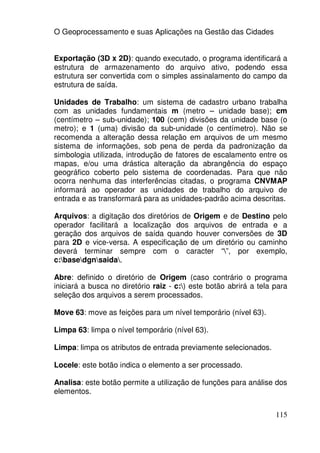 O Geoprocessamento e suas Aplicações na Gestão das Cidades


Exportação (3D x 2D): quando executado, o programa identificará a
estrutura de armazenamento do arquivo ativo, podendo essa
estrutura ser convertida com o simples assinalamento do campo da
estrutura de saída.

Unidades de Trabalho: um sistema de cadastro urbano trabalha
com as unidades fundamentais m (metro – unidade base); cm
(centímetro – sub-unidade); 100 (cem) divisões da unidade base (o
metro); e 1 (uma) divisão da sub-unidade (o centímetro). Não se
recomenda a alteração dessa relação em arquivos de um mesmo
sistema de informações, sob pena de perda da padronização da
simbologia utilizada, introdução de fatores de escalamento entre os
mapas, e/ou uma drástica alteração da abrangência do espaço
geográfico coberto pelo sistema de coordenadas. Para que não
ocorra nenhuma das interferências citadas, o programa CNVMAP
informará ao operador as unidades de trabalho do arquivo de
entrada e as transformará para as unidades-padrão acima descritas.

Arquivos: a digitação dos diretórios de Origem e de Destino pelo
operador facilitará a localização dos arquivos de entrada e a
geração dos arquivos de saída quando houver conversões de 3D
para 2D e vice-versa. A especificação de um diretório ou caminho
deverá terminar sempre com o caracter “”, por exemplo,
c:basedgnsaida.

Abre: definido o diretório de Origem (caso contrário o programa
iniciará a busca no diretório raiz - c:) este botão abrirá a tela para
seleção dos arquivos a serem processados.

Move 63: move as feições para um nível temporário (nível 63).

Limpa 63: limpa o nível temporário (nível 63).

Limpa: limpa os atributos de entrada previamente selecionados.

Locele: este botão indica o elemento a ser processado.

Analisa: este botão permite a utilização de funções para análise dos
elementos.


                                                                   115
 