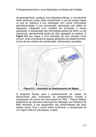 O Geoprocessamento e suas Aplicações na Gestão das Cidades


de geoengenharia, qualquer uma daquelas práticas, e normalmente
todas aparecem juntas, pode comprometer o uso do produto digital
no que se relaciona à sua articulação com outras informações
georreferenciadas, à sua manutenção, associação com dados de
topografia, integração com modelos de simulação e outras
aplicações. A recuperação das informações poderá ser difícil, ou até
impossível, representando perda do valor agregado ao produto. A
Figura II.2 que segue é uma ilustração de uma situação muito
comum, onde uma porção do espaço geográfico da cidade encontra-
se fora do seu sistema de coordenadas, rotacionada e escalada.




       Figura II.2 – Ilustração do Deslocamento de Mapas

O programa Escala, para o posicionamento de mapas, foi
desenvolvido para automatizar os procedimentos visando à
recuperação do acervo de informações do PGE – Planos Globais
Específicos da Secretaria Municipal da Habitação da Prefeitura de
Belo Horizonte, e que apresentem não conformidades dos tipos
citados acima. Com o auxílio desta ferramenta, a recuperação de
um mapa é feita em três passos, a saber:




                                                                117
 