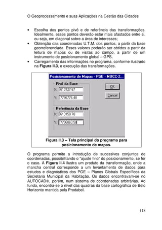 O Geoprocessamento e suas Aplicações na Gestão das Cidades


•   Escolha dos pontos pivô e de referência das transformações.
    Idealmente, esses pontos deverão estar mais afastados entre si,
    ou seja, em diagonal sobre a área de interesses;
•   Obtenção das coordenadas U.T.M. dos pontos, a partir da base
    georreferenciada. Esses valores poderão ser obtidos a partir da
    leitura de mapas ou de visitas ao campo, a partir de um
    instrumento de posicionamento global – GPS.
•   Carregamento das informações no programa, conforme ilustrado
    na Figura II.3, e execução das transformações.




          Figura II.3 – Tela principal do programa para
                    posicionamento de mapas.

O programa permite a introdução de sucessivos conjuntos de
coordenadas, possibilitando o “ajuste fino” do posicionamento, se for
o caso. A Figura II.4 ilustra um produto da transformação, onde a
mancha central corresponde a um levantamento de dados para
estudos e diagnósticos dos PGE – Planos Globais Específicos da
Secretaria Municipal da Habitação. Os dados encontravam-se no
AUTOCAD®, porém, num sistema de coordenadas arbitrárias. Ao
fundo, encontra-se o nível das quadras da base cartográfica de Belo
Horizonte mantida pela Prodabel.




                                                                 118
 