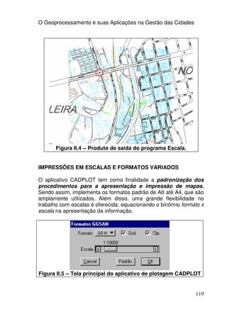 O Geoprocessamento e suas Aplicações na Gestão das Cidades




      Figura II.4 – Produto de saída do programa Escala.


IMPRESSÕES EM ESCALAS E FORMATOS VARIADOS

O aplicativo CADPLOT tem como finalidade a padronização dos
procedimentos para a apresentação e impressão de mapas.
Sendo assim, implementa os formatos padrão de A0 até A4, que são
amplamente utilizados. Além disso, uma grande flexibilidade no
trabalho com escalas é oferecida, equacionando o binômio formato x
escala na apresentação da informação.




Figura II.5 – Tela principal do aplicativo de plotagem CADPLOT


                                                              119
 