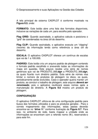 O Geoprocessamento e suas Aplicações na Gestão das Cidades



A tela principal do sistema CADPLOT é conforme mostrado na
Figura II.5, onde:

FORMATO: Este botão abre uma lista dos formatos disponíveis,
inclusive as variações de cada um, para escolha pelo operador.

Flag GRID: Quando assinalado, o aplicativo calcula e posiciona o
“grid” de coordenadas na área útil do desenho.

Flag CLIP: Quando assinalado, o aplicativo executa um “clipping”
(recorte) da informação tendo como referência a área útil do
desenho.

ESCALA: O aplicativo CADPLOT oferece um contínuo de escalas
que vai de 1 a 100.000.

PADRÃO: Este botão cria um arquivo padrão de plotagem contendo
o formato padrão escolhido e anexando todas as informações do
mapa em questão. Este arquivo recebe uma série de nomes
genéricos que vai de PRODUTO_000.dgn a PRODUTO_999.dgn,
os quais ficarão num diretório padrão. Esta série de nomes visa
limitar o número de produtos de plotagem no disco, os quais,
periodicamente serão excluídos. Caso o operador queira manter um
produto, ao concluir o trabalho de plotagem, este arquivo deverá ser
renomeado, pois o aplicativo reutilizará esses nomes após a
manutenção do diretório. A Figura II.6 mostra um produto de
plotagem.

CONFIGURAÇÃO

O aplicativo CADPLOT utiliza-se de uma configuração padrão para
busca dos formatos utilizados e para os produtos gerados . Para o
correto mapeamento das informações, estas pastas deverão
encontrar-se no “drive V:” conforme ilustração da Figura II.7. Para
isso, no ambiente de rede, basta mapear a unidade onde as
informações se encontram com o referido nome (V:), reservando-o
para este fim.



                                                                120
 