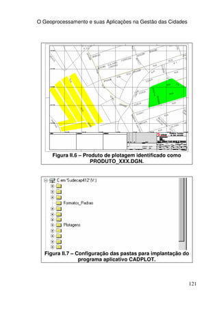 O Geoprocessamento e suas Aplicações na Gestão das Cidades




     Figura II.6 – Produto de plotagem identificado como
                     PRODUTO_XXX.DGN.




  Figura II.7 – Configuração das pastas para implantação do
                 programa aplicativo CADPLOT.



                                                             121
 