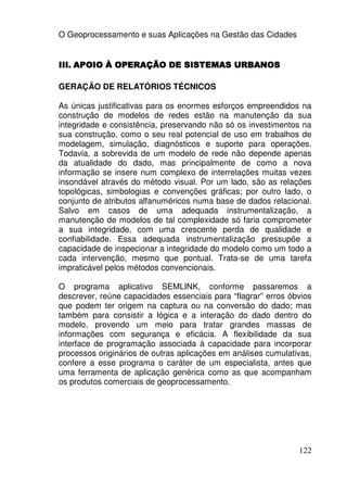 O Geoprocessamento e suas Aplicações na Gestão das Cidades


III. APOIO À OPERAÇÃO DE SISTEMAS URBANOS

GERAÇÃO DE RELATÓRIOS TÉCNICOS

As únicas justificativas para os enormes esforços empreendidos na
construção de modelos de redes estão na manutenção da sua
integridade e consistência, preservando não só os investimentos na
sua construção, como o seu real potencial de uso em trabalhos de
modelagem, simulação, diagnósticos e suporte para operações.
Todavia, a sobrevida de um modelo de rede não depende apenas
da atualidade do dado, mas principalmente de como a nova
informação se insere num complexo de interrelações muitas vezes
insondável através do método visual. Por um lado, são as relações
topológicas, simbologias e convenções gráficas; por outro lado, o
conjunto de atributos alfanuméricos numa base de dados relacional.
Salvo em casos de uma adequada instrumentalização, a
manutenção de modelos de tal complexidade só faria comprometer
a sua integridade, com uma crescente perda de qualidade e
confiabilidade. Essa adequada instrumentalização pressupõe a
capacidade de inspecionar a integridade do modelo como um todo a
cada intervenção, mesmo que pontual. Trata-se de uma tarefa
impraticável pelos métodos convencionais.

O programa aplicativo SEMLINK, conforme passaremos a
descrever, reúne capacidades essenciais para “flagrar” erros óbvios
que podem ter origem na captura ou na conversão do dado; mas
também para consistir a lógica e a interação do dado dentro do
modelo, provendo um meio para tratar grandes massas de
informações com segurança e eficácia. A flexibilidade da sua
interface de programação associada à capacidade para incorporar
processos originários de outras aplicações em análises cumulativas,
confere a esse programa o caráter de um especialista, antes que
uma ferramenta de aplicação genérica como as que acompanham
os produtos comerciais de geoprocessamento.




                                                               122
 