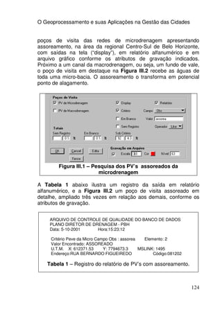 O Geoprocessamento e suas Aplicações na Gestão das Cidades


poços de visita das redes de microdrenagem apresentando
assoreamento, na área da regional Centro-Sul de Belo Horizonte,
com saídas na tela (“display”), em relatório alfanumérico e em
arquivo gráfico conforme os atributos de gravação indicados.
Próximo a um canal da macrodrenagem, ou seja, um fundo de vale,
o poço de visita em destaque na Figura III.2 recebe as águas de
toda uma micro-bacia. O assoreamento o transforma em potencial
ponto de alagamento.




        Figura III.1 – Pesquisa dos PV’s assoreados da
                         microdrenagem

A Tabela 1 abaixo ilustra um registro da saída em relatório
alfanumérico, e a Figura III.2 um poço de visita assoreado em
detalhe, ampliado três vezes em relação aos demais, conforme os
atributos de gravação.


    ARQUIVO DE CONTROLE DE QUALIDADE DO BANCO DE DADOS
    PLANO DIRETOR DE DRENAGEM - PBH
    Data: 5-10-2001    Hora:15:23:12

     Critério Peve da Micro Campo Obs : assorea   Elemento: 2
     Valor Encontrado: ASSOREADO
     U.T.M. X: 612371.53       Y: 7794673.3     MSLINK: 1495
     Endereço:RUA BERNARDO FIGUEIREDO                 Código:081202

   Tabela 1 – Registro do relatório de PV’s com assoreamento.



                                                                      124
 