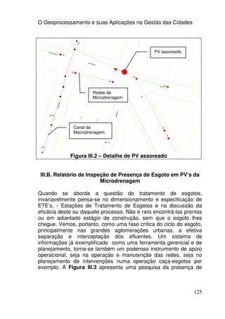 O Geoprocessamento e suas Aplicações na Gestão das Cidades




                                               PV assoreado




                      Redes de
                      Microdrenagem




              Canal da
              Macrodrenagem




             Figura III.2 – Detalhe de PV assoreado


 III.B. Relatório de Inspeção de Presença de Esgoto em PV’s da
                          Microdrenagem

Quando se aborda a questão do tratamento de esgotos,
invariavelmente pensa-se no dimensionamento e especificação de
ETE’s, - Estações de Tratamento de Esgotos e na discussão da
eficácia deste ou daquele processo. Não é raro encontrá-las prontas
ou em adiantado estágio de construção, sem que o esgoto lhes
chegue. Vemos, portanto, como uma fase crítica do ciclo do esgoto,
principalmente nas grandes aglomerações urbanas, a efetiva
separação e interceptação dos efluentes. Um sistema de
informações já exemplificado como uma ferramenta gerencial e de
planejamento, torna-se também um poderoso instrumento de apoio
operacional, seja na operação e manutenção das redes, seja no
planejamento de intervenções numa operação caça-esgotos por
exemplo. A Figura III.3 apresenta uma pesquisa da presença de



                                                               125
 