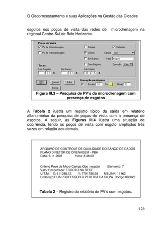 O Geoprocessamento e suas Aplicações na Gestão das Cidades


esgotos nos poços de visita das redes de       microdrenagem na
regional Centro-Sul de Belo Horizonte.




    Figura III.3 – Pesquisa de PV’s da microdrenagem com
                      presença de esgotos


A Tabela 2 ilustra um registro típico da saída em relatório
alfanumérico da pesquisa de poços de visita com a presença de
esgotos. A seguir, as Figuras III.4 ilustra uma situação de
ocorrência, tendo os poços de visita com esgoto ampliados três
vezes em relação aos demais.




      ARQUIVO DE CONTROLE DE QUALIDADE DO BANCO DE DADOS
      PLANO DIRETOR DE DRENAGEM - PBH
      Data: 5-11-2001    Hora: 8:48:22


      Critério Peve da Micro Campo Obs : esgoto  Elemento: 7
      Valor Encontrado: ESGOTO NA REDE
      U.T.M. X: 611088.12       Y: 7791786.98   MSLINK: 11163
      Endereço:RUA PROFESSOR C.PEREIRA DA SILVA Código:090620



      Tabela 2 – Registro do relatório de PV’s com esgotos.



                                                                126
 