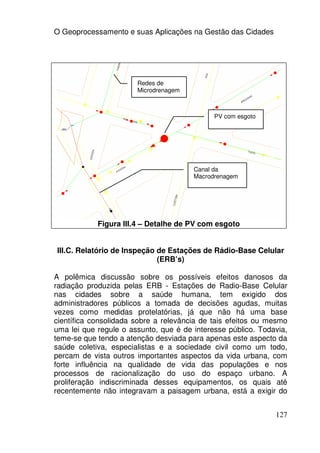 O Geoprocessamento e suas Aplicações na Gestão das Cidades




                       Redes de
                       Microdrenagem



                                             PV com esgoto




                                       Canal da
                                       Macrodrenagem




            Figura III.4 – Detalhe de PV com esgoto


III.C. Relatório de Inspeção de Estações de Rádio-Base Celular
                             (ERB’s)

A polêmica discussão sobre os possíveis efeitos danosos da
radiação produzida pelas ERB - Estações de Radio-Base Celular
nas cidades sobre a saúde humana, tem exigido dos
administradores públicos a tomada de decisões agudas, muitas
vezes como medidas protelatórias, já que não há uma base
científica consolidada sobre a relevância de tais efeitos ou mesmo
uma lei que regule o assunto, que é de interesse público. Todavia,
teme-se que tendo a atenção desviada para apenas este aspecto da
saúde coletiva, especialistas e a sociedade civil como um todo,
percam de vista outros importantes aspectos da vida urbana, com
forte influência na qualidade de vida das populações e nos
processos de racionalização do uso do espaço urbano. A
proliferação indiscriminada desses equipamentos, os quais até
recentemente não integravam a paisagem urbana, está a exigir do


                                                              127
 