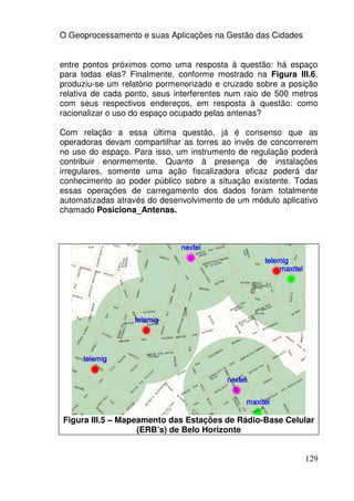 O Geoprocessamento e suas Aplicações na Gestão das Cidades


entre pontos próximos como uma resposta à questão: há espaço
para todas elas? Finalmente, conforme mostrado na Figura III.6,
produziu-se um relatório pormenorizado e cruzado sobre a posição
relativa de cada ponto, seus interferentes num raio de 500 metros
com seus respectivos endereços, em resposta à questão: como
racionalizar o uso do espaço ocupado pelas antenas?

Com relação a essa última questão, já é consenso que as
operadoras devam compartilhar as torres ao invés de concorrerem
no uso do espaço. Para isso, um instrumento de regulação poderá
contribuir enormemente. Quanto à presença de instalações
irregulares, somente uma ação fiscalizadora eficaz poderá dar
conhecimento ao poder público sobre a situação existente. Todas
essas operações de carregamento dos dados foram totalmente
automatizadas através do desenvolvimento de um módulo aplicativo
chamado Posiciona_Antenas.




Figura III.5 – Mapeamento das Estações de Rádio-Base Celular
                   (ERB’s) de Belo Horizonte


                                                             129
 