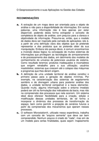 O Geoprocessamento e suas Aplicações na Gestão das Cidades


RECOMENDAÇÕES

a. A extração de um mapa deve ser orientada para o objeto de
   análise e não para a disponibilidade de informações. Em outras
   palavras, uma informação não é boa apenas por estar
   disponível, podendo desta forma extrapolar o conceito de
   completeza do objeto de análise, com prejuízo para a clareza e
   objetividade da informação. Presume-se, então, que o modelo
   de dados deva ser inspirado pela camada de aplicações; isto é,
   a partir de uma definição clara dos objetos que se pretende
   representar e dos produtos que se pretende obter da sua
   manipulação. Embora isto pareça óbvio, é comum encontrarmos
   a inversão dessa lógica na concepção de muitos sistemas de
   informações que privilegiam as tecnologias de armazenamento
   e de processamento dos dados, em detrimento dos modelos de
   conhecimento do universo de potenciais usuários do sistema.
   Como resultado teremos: produtos inadequados e incompletos
   que exigem retrabalho para a sua utilização; usuários
   insatisfeitos; sistemas que crescem até o colapso das máquinas
   e programas que lhes deram origem.
b. A definição de uma unidade territorial de análise constitui o
   primeiro passo para a geração de objetos mínimos. Por
   exemplo, na caracterização dos sistemas de esgotamento
   sanitário e de drenagem urbana para posterior análise dos
   dados, a unidade territorial compatível é a bacia elementar.
   Quando muito, alguma informação sobre o entorno imediato
   poderá ser útil na formulação dos indicadores da bacia, mas não
   na compreensão dos processos que nela ocorrem. Um sistema
   ideal deve oferecer flexibilidade para a criação, edição e
   modificação dessas unidades territoriais, de tal forma a
   incorporar a dinâmica dos processos de transformação do
   espaço, bem como permitir a projeção de cenários futuros a
   partir da compreensão dos mecanismos que operam nesses
   processos.
c. O software Microstation®, utilizado nessa experiência, trabalha
   com um conceito de “arquivo semente” que deve ser bem
   compreendido. Nenhum arquivo é criado do “nada”, mas sim de
   um modelo para certas finalidades, quais sejam: mapeamento



                                                               13
 