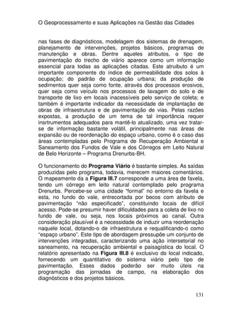 O Geoprocessamento e suas Aplicações na Gestão das Cidades


nas fases de diagnósticos, modelagem dos sistemas de drenagem,
planejamento de intervenções, projetos básicos, programas de
manutenção e obras. Dentre aqueles atributos, o tipo de
pavimentação do trecho de viário aparece como um informação
essencial para todas as aplicações citadas. Este atruibuto é um
importante componente do índice de permeabilidade dos solos à
ocupação; do padrão de ocupação urbana; da produção de
sedimentos quer seja como fonte, através dos processos erosivos,
quer seja como veículo nos processos de lavagem do solo e de
transporte de lixo em locais inacessíveis pelo serviço de coleta; e
também é importante indicador da necessidade de implantação de
obras de infraestrutura e de pavimentação de vias. Pelas razões
expostas, a produção de um tema de tal importância requer
insrtrumentos adequados para mantê-lo atualizado, uma vez tratar-
se de informação bastante volátil, principalmente nas áreas de
expansão ou de reordenação do espaço urbano, como é o caso das
áreas contempladas pelo Programa de Recuperação Ambiental e
Saneamento dos Fundos de Vale e dos Córregos em Leito Natural
de Belo Horizonte – Programa Drenurbs-BH.

O funcionamento do Programa Viário é bastante simples. As saídas
produzidas pelo programa, todavia, merecem maiores comentários.
O mapeamento da a Figura III.7 corresponde a uma área de favela,
tendo um córrego em leito natural contemplado pelo programa
Drenurbs. Percebe-se uma cidade “formal” no entorno da favela e
esta, no fundo do vale, entrecortada por becos com atributo de
pavimentação “não especificado”, constituindo locais de difícil
acesso. Pode-se presumir haver dificuldades para a coleta de lixo no
fundo de vale, ou seja, nos locais próximos ao canal. Outra
consideração plausível é a necessidade de induzir uma reordenação
naquele local, dotando-o de infraestrutura e requalificando-o como
“espaço urbano”. Este tipo de abordagem pressupõe um conjunto de
intervenções integradas, caracterizando uma ação intersetorial no
saneamento, na recuperação ambiental e paisagística do local. O
relatório apresentado na Figura III.8 é exclusivo do local indicado,
fornecendo um quantitativo do sistema viário pelo tipo de
pavimentação. Esses dados poderão ser muito úteis na
programação das jornadas de campo, na elaboração dos
diagnósticos e dos projetos básicos.


                                                                131
 