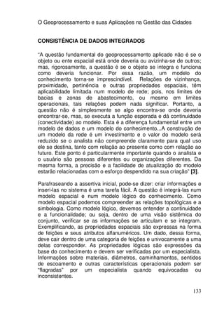 O Geoprocessamento e suas Aplicações na Gestão das Cidades


CONSISTÊNCIA DE DADOS INTEGRADOS

“A questão fundamental do geoprocessamento aplicado não é se o
objeto ou ente espacial está onde deveria ou avizinha-se de outros;
mas, rigorosamente, a questão é se o objeto se integra e funciona
como deveria funcionar. Por essa razão, um modelo do
conhecimento torna-se imprescindível. Relações de vizinhança,
proximidade, pertinência e outras propriedades espaciais, têm
aplicabilidade limitada num modelo de rede; pois, nos limites de
bacias e zonas de abastecimento, ou mesmo em limites
operacionais, tais relações podem nada significar. Portanto, a
questão não é simplesmente se algo encontra-se onde deveria
encontrar-se, mas, se executa a função esperada e dá continuidade
(conectividade) ao modelo. Esta é a diferença fundamental entre um
modelo de dados e um modelo do conhecimento...A construção de
um modelo da rede é um investimento e o valor do modelo será
reduzido se o analista não compreende claramente para qual uso
ele se destina, tanto com relação ao presente como com relação ao
futuro. Este ponto é particularmente importante quando o analista e
o usuário são pessoas diferentes ou organizações diferentes. Da
mesma forma, a precisão e a facilidade de atualização do modelo
estarão relacionadas com o esforço despendido na sua criação” [3].

Parafraseando a assertiva inicial, pode-se dizer: criar informações e
inseri-las no sistema é uma tarefa fácil. A questão é integrá-las num
modelo espacial e num modelo lógico do conhecimento. Como
modelo espacial podemos compreender as relações topológicas e a
simbologia. Como modelo lógico, devemos entender a continuidade
e a funcionalidade; ou seja, dentro de uma visão sistêmica do
conjunto, verificar se as informações se articulam e se integram.
Exemplificando, as propriedades espaciais são expressas na forma
de feições e seus atributos alfanuméricos. Um dado, dessa forma,
deve cair dentro de uma categoria de feições e univocamente a uma
delas corresponder. As propriedades lógicas são expressões da
base do conhecimento e devem ser verificadas por um especialista.
Informações sobre materiais, diâmetros, caminhamentos, sentidos
de escoamento e outras características operacionais podem ser
“flagradas” por um especialista quando equivocadas ou
inconsistentes.

                                                                 133
 
