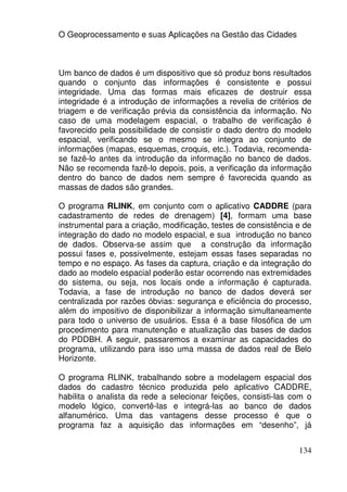 O Geoprocessamento e suas Aplicações na Gestão das Cidades



Um banco de dados é um dispositivo que só produz bons resultados
quando o conjunto das informações é consistente e possui
integridade. Uma das formas mais eficazes de destruir essa
integridade é a introdução de informações a revelia de critérios de
triagem e de verificação prévia da consistência da informação. No
caso de uma modelagem espacial, o trabalho de verificação é
favorecido pela possibilidade de consistir o dado dentro do modelo
espacial, verificando se o mesmo se integra ao conjunto de
informações (mapas, esquemas, croquis, etc.). Todavia, recomenda-
se fazê-lo antes da introdução da informação no banco de dados.
Não se recomenda fazê-lo depois, pois, a verificação da informação
dentro do banco de dados nem sempre é favorecida quando as
massas de dados são grandes.

O programa RLINK, em conjunto com o aplicativo CADDRE (para
cadastramento de redes de drenagem) [4], formam uma base
instrumental para a criação, modificação, testes de consistência e de
integração do dado no modelo espacial, e sua introdução no banco
de dados. Observa-se assim que a construção da informação
possui fases e, possivelmente, estejam essas fases separadas no
tempo e no espaço. As fases da captura, criação e da integração do
dado ao modelo espacial poderão estar ocorrendo nas extremidades
do sistema, ou seja, nos locais onde a informação é capturada.
Todavia, a fase de introdução no banco de dados deverá ser
centralizada por razões óbvias: segurança e eficiência do processo,
além do impositivo de disponibilizar a informação simultaneamente
para todo o universo de usuários. Essa é a base filosófica de um
procedimento para manutenção e atualização das bases de dados
do PDDBH. A seguir, passaremos a examinar as capacidades do
programa, utilizando para isso uma massa de dados real de Belo
Horizonte.

O programa RLINK, trabalhando sobre a modelagem espacial dos
dados do cadastro técnico produzida pelo aplicativo CADDRE,
habilita o analista da rede a selecionar feições, consisti-las com o
modelo lógico, convertê-las e integrá-las ao banco de dados
alfanumérico. Uma das vantagens desse processo é que o
programa faz a aquisição das informações em “desenho”, já


                                                                 134
 
