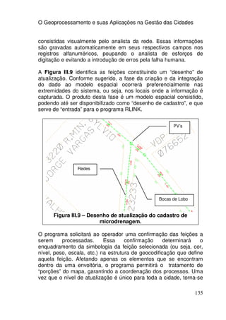 O Geoprocessamento e suas Aplicações na Gestão das Cidades


consistidas visualmente pelo analista da rede. Essas informações
são gravadas automaticamente em seus respectivos campos nos
registros alfanuméricos, poupando o analista de esforços de
digitação e evitando a introdução de erros pela falha humana.

A Figura III.9 identifica as feições constituindo um “desenho” de
atualização. Conforme sugerido, a fase da criação e da integração
do dado ao modelo espacial ocorrerá preferencialmente nas
extremidades do sistema, ou seja, nos locais onde a informação é
capturada. O produto desta fase é um modelo espacial consistido,
podendo até ser disponibilizado como “desenho de cadastro”, e que
serve de “entrada” para o programa RLINK.


                                                       PV’s




                Redes




                                                 Bocas de Lobo


      Figura III.9 – Desenho de atualização do cadastro de
                         microdrenagem.

O programa solicitará ao operador uma confirmação das feições a
serem     processadas.      Essa     confirmação     determinará   o
enquadramento da simbologia da feição selecionada (ou seja, cor,
nível, peso, escala, etc.) na estrutura de geocodificação que define
aquela feição. Afetando apenas os elementos que se encontram
dentro da uma envoltória, o programa permitirá o tratamento de
“porções” do mapa, garantindo a coordenação dos processos. Uma
vez que o nível de atualização é único para toda a cidade, torna-se

                                                                 135
 