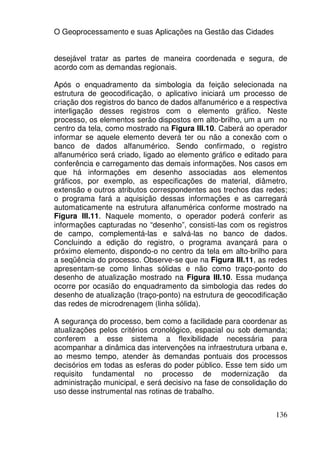 O Geoprocessamento e suas Aplicações na Gestão das Cidades


desejável tratar as partes de maneira coordenada e segura, de
acordo com as demandas regionais.

Após o enquadramento da simbologia da feição selecionada na
estrutura de geocodificação, o aplicativo iniciará um processo de
criação dos registros do banco de dados alfanumérico e a respectiva
interligação desses registros com o elemento gráfico. Neste
processo, os elementos serão dispostos em alto-brilho, um a um no
centro da tela, como mostrado na Figura III.10. Caberá ao operador
informar se aquele elemento deverá ter ou não a conexão com o
banco de dados alfanumérico. Sendo confirmado, o registro
alfanumérico será criado, ligado ao elemento gráfico e editado para
conferência e carregamento das demais informações. Nos casos em
que há informações em desenho associadas aos elementos
gráficos, por exemplo, as especificações de material, diâmetro,
extensão e outros atributos correspondentes aos trechos das redes;
o programa fará a aquisição dessas informações e as carregará
automaticamente na estrutura alfanumérica conforme mostrado na
Figura III.11. Naquele momento, o operador poderá conferir as
informações capturadas no “desenho”, consisti-las com os registros
de campo, complementá-las e salvá-las no banco de dados.
Concluindo a edição do registro, o programa avançará para o
próximo elemento, dispondo-o no centro da tela em alto-brilho para
a seqüência do processo. Observe-se que na Figura III.11, as redes
apresentam-se como linhas sólidas e não como traço-ponto do
desenho de atualização mostrado na Figura III.10. Essa mudança
ocorre por ocasião do enquadramento da simbologia das redes do
desenho de atualização (traço-ponto) na estrutura de geocodificação
das redes de microdrenagem (linha sólida).

A segurança do processo, bem como a facilidade para coordenar as
atualizações pelos critérios cronológico, espacial ou sob demanda;
conferem a esse sistema a flexibilidade necessária para
acompanhar a dinâmica das intervenções na infraestrutura urbana e,
ao mesmo tempo, atender às demandas pontuais dos processos
decisórios em todas as esferas do poder público. Esse tem sido um
requisito fundamental no processo de modernização da
administração municipal, e será decisivo na fase de consolidação do
uso desse instrumental nas rotinas de trabalho.


                                                               136
 
