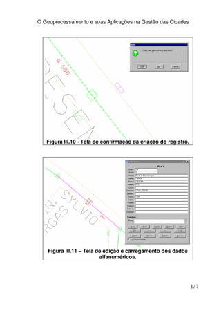 O Geoprocessamento e suas Aplicações na Gestão das Cidades




   Figura III.10 - Tela de confirmação da criação do registro.




    Figura III.11 – Tela de edição e carregamento dos dados
                          alfanuméricos.




                                                                 137
 