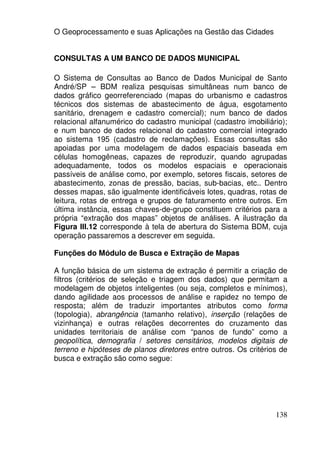 O Geoprocessamento e suas Aplicações na Gestão das Cidades


CONSULTAS A UM BANCO DE DADOS MUNICIPAL

O Sistema de Consultas ao Banco de Dados Municipal de Santo
André/SP – BDM realiza pesquisas simultâneas num banco de
dados gráfico georreferenciado (mapas do urbanismo e cadastros
técnicos dos sistemas de abastecimento de água, esgotamento
sanitário, drenagem e cadastro comercial); num banco de dados
relacional alfanumérico do cadastro municipal (cadastro imobiliário);
e num banco de dados relacional do cadastro comercial integrado
ao sistema 195 (cadastro de reclamações). Essas consultas são
apoiadas por uma modelagem de dados espaciais baseada em
células homogêneas, capazes de reproduzir, quando agrupadas
adequadamente, todos os modelos espaciais e operacionais
passíveis de análise como, por exemplo, setores fiscais, setores de
abastecimento, zonas de pressão, bacias, sub-bacias, etc.. Dentro
desses mapas, são igualmente identificáveis lotes, quadras, rotas de
leitura, rotas de entrega e grupos de faturamento entre outros. Em
última instância, essas chaves-de-grupo constituem critérios para a
própria “extração dos mapas” objetos de análises. A ilustração da
Figura III.12 corresponde à tela de abertura do Sistema BDM, cuja
operação passaremos a descrever em seguida.

Funções do Módulo de Busca e Extração de Mapas

A função básica de um sistema de extração é permitir a criação de
filtros (critérios de seleção e triagem dos dados) que permitam a
modelagem de objetos inteligentes (ou seja, completos e mínimos),
dando agilidade aos processos de análise e rapidez no tempo de
resposta; além de traduzir importantes atributos como forma
(topologia), abrangência (tamanho relativo), inserção (relações de
vizinhança) e outras relações decorrentes do cruzamento das
unidades territoriais de análise com “panos de fundo” como a
geopolítica, demografia / setores censitários, modelos digitais de
terreno e hipóteses de planos diretores entre outros. Os critérios de
busca e extração são como segue:




                                                                 138
 
