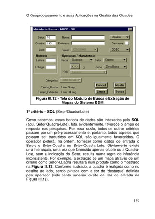 O Geoprocessamento e suas Aplicações na Gestão das Cidades




     Figura III.12 - Tela do Módulo de Busca e Extração de
                      Mapas do Sistema BDM

1° critério – SQL (Setor/Quadra/Lote)
 °

Como sabemos, esses bancos de dados são indexados pelo SQL
(aqui, Setor-Quadra-Lote). Isto, evidentemente, favorece o tempo de
resposta nas pesquisas. Por essa razão, todos os outros critérios
passam por um pré-processamento e, portanto, todos aqueles que
possam ser traduzidos em SQL são igualmente favorecidos. O
operador poderá, na ordem, fornecer como dados de entrada o
Setor; o Setor-Quadra ou Setor-Quadra-Lote. Obviamente existe
uma hierarquia, uma vez que fornecido apenas o Lote ou a Quadra-
Lote, sem a indicação do Setor, resulta numa regra de inferência
inconsistente. Por exemplo, a extração de um mapa através de um
critério como Setor-Quadra resultará num produto como o mostrado
na Figura III.13. Conforme ilustrado, a quadra é realçada como no
detalhe ao lado, sendo pintada com a cor de “destaque” definida
pelo operador (vide canto superior direito da tela de entrada na
Figura III.12).




                                                               139
 