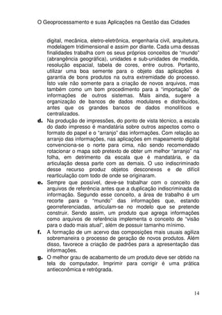 O Geoprocessamento e suas Aplicações na Gestão das Cidades


   digital, mecânica, eletro-eletrônica, engenharia civil, arquitetura,
   modelagem tridimensional e assim por diante. Cada uma dessas
   finalidades trabalha com os seus próprios conceitos de “mundo”
   (abrangência geográfica), unidades e sub-unidades de medida,
   resolução espacial, tabela de cores, entre outros. Portanto,
   utilizar uma boa semente para o objeto das aplicações é
   garantia de bons produtos na outra extremidade do processo.
   Isto vale não somente para a criação de novos arquivos, mas
   também como um bom procedimento para a “importação” de
   informações de outros sistemas. Mais ainda, sugere a
   organização de bancos de dados modulares e distribuídos,
   antes que os grandes bancos de dados monolíticos e
   centralizados.
d. Na produção de impressões, do ponto de vista técnico, a escala
   do dado impresso é mandatária sobre outros aspectos como o
   formato do papel e o “arranjo” das informações. Com relação ao
   arranjo das informações, nas aplicações em mapeamento digital
   convenciona-se o norte para cima, não sendo recomendado
   rotacionar o mapa sob pretexto de obter um melhor “arranjo” na
   folha, em detrimento da escala que é mandatária, e da
   articulação dessa parte com as demais. O uso indiscriminado
   desse recurso produz objetos desconexos e de difícil
   rearticulação com todo de onde se originaram.
e. Sempre que possível, deve-se trabalhar com o conceito de
   arquivos de referência antes que a duplicação indiscriminada da
   informação. Segundo esse conceito, a área de trabalho é um
   recorte para o “mundo” das informações que, estando
   georreferenciadas, articulam-se no modelo que se pretende
   construir. Sendo assim, um produto que agrega informações
   como arquivos de referência implementa o conceito de “visão
   para o dado mais atual”, além de possuir tamanho mínimo.
f. A formação de um acervo das composições mais usuais agiliza
   sobremaneira o processo de geração de novos produtos. Além
   disso, favorece a criação de padrões para a apresentação das
   informações.
g. O melhor grau de acabamento de um produto deve ser obtido na
   tela do computador. Imprimir para corrigir é uma prática
   antieconômica e retrógrada.



                                                                    14
 
