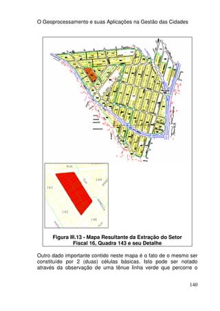 O Geoprocessamento e suas Aplicações na Gestão das Cidades




      Figura III.13 - Mapa Resultante da Extração do Setor
               Fiscal 16, Quadra 143 e seu Detalhe

Outro dado importante contido neste mapa é o fato de o mesmo ser
constituído por 2 (duas) células básicas. Isto pode ser notado
através da observação de uma tênue linha verde que percorre o


                                                             140
 