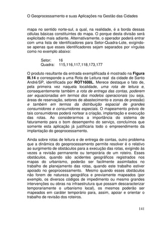 O Geoprocessamento e suas Aplicações na Gestão das Cidades


mapa no sentido norte-sul, a qual, na realidade, é a borda dessas
células básicas constituintes do mapa. O porque desta divisão será
explicitado mais adiante. Alternativamente, o operador poderá entrar
com uma lista de identificadores para Setor-Quadra-Lote, exigindo-
se apenas que esses identificadores sejam separados por vírgulas
como no exemplo abaixo:

       Setor:     16
       Quadra:    115,116,117,118,173,177

O produto resultante da entrada exemplificada é mostrado na Figura
III.14 e corresponde a uma Rota de Leitura real da cidade de Santo
André/SP, identificada por ROT1608L. Merece destaque o fato de,
pela primeira vez naquela localidade, uma rota de leitura e,
consequentemente também a rota de entrega das contas, poderem
ser equacionadas em termos dos modelos operacionais (ou seja,
áreas de reservação, setores de abastecimento e zonas de pressão)
e também em termos da distribuição espacial de grandes
consumidores e consumidores especiais. O mapeamento prévio de
tais consumidores poderá nortear a criação, implantação e execução
das rotas. Ao considerarmos a importância do sistema de
faturamento para o bom desempenho do serviço, concluímos que
somente esta aplicação já justificaria todo o empreendimento da
implantação do geoprocessamento.

Ainda sobre rotas de leitura e de entrega de contas, outro problema
que a dinâmica do geoprocessamento permite resolver é o relativo
ao surgimento de obstáculos para a execução das rotas, exigindo às
vezes a revisão permanente ou temporária de um roteiro. Esses
obstáculos, quando são acidentes geográficos registrados nos
mapas do urbanismo, poderão ser facilmente assimilados no
trabalho de planejamento das rotas, quando este trabalho estiver
apoiado no geoprocessamento. Mesmo quando esses obstáculos
não forem de natureza geográfica e previamente mapeados (por
exemplo, os diversos códigos de impedimento ou mesmo grandes
intervenções ou obras na infraestrutura que possam descaracterizar
temporariamente o urbanismo local), os mesmos poderão ser
mapeados em caráter temporário para, assim, apoiar e orientar o
trabalho de revisão dos roteiros.


                                                                141
 